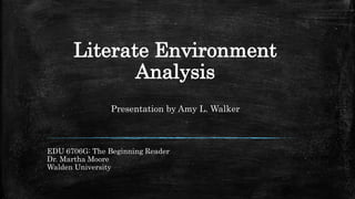 Literate Environment
Analysis
Presentation by Amy L. Walker
EDU 6706G: The Beginning Reader
Dr. Martha Moore
Walden University
 