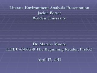 Literate Environment Analysis Presentation Jackie Porter Walden University Dr. Martha Moore EDUC-6706G-8 The Beginning Reader, PreK-3  April 17, 2011 