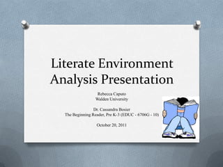 Literate Environment
Analysis Presentation
                   Rebecca Caputo
                  Walden University

                 Dr. Cassandra Bosier
  The Beginning Reader, Pre K-3 (EDUC - 6706G - 10)

                  October 20, 2011
 