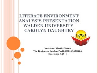 LITERATE ENVIRONMENT ANALYSIS PRESENTATION WALDEN UNIVERSITY  CAROLYN DAUGHTRY Instructor: Martha Moore  The Beginning Reader, PreK-3 EDUC-6706G-4 December 8, 2011 