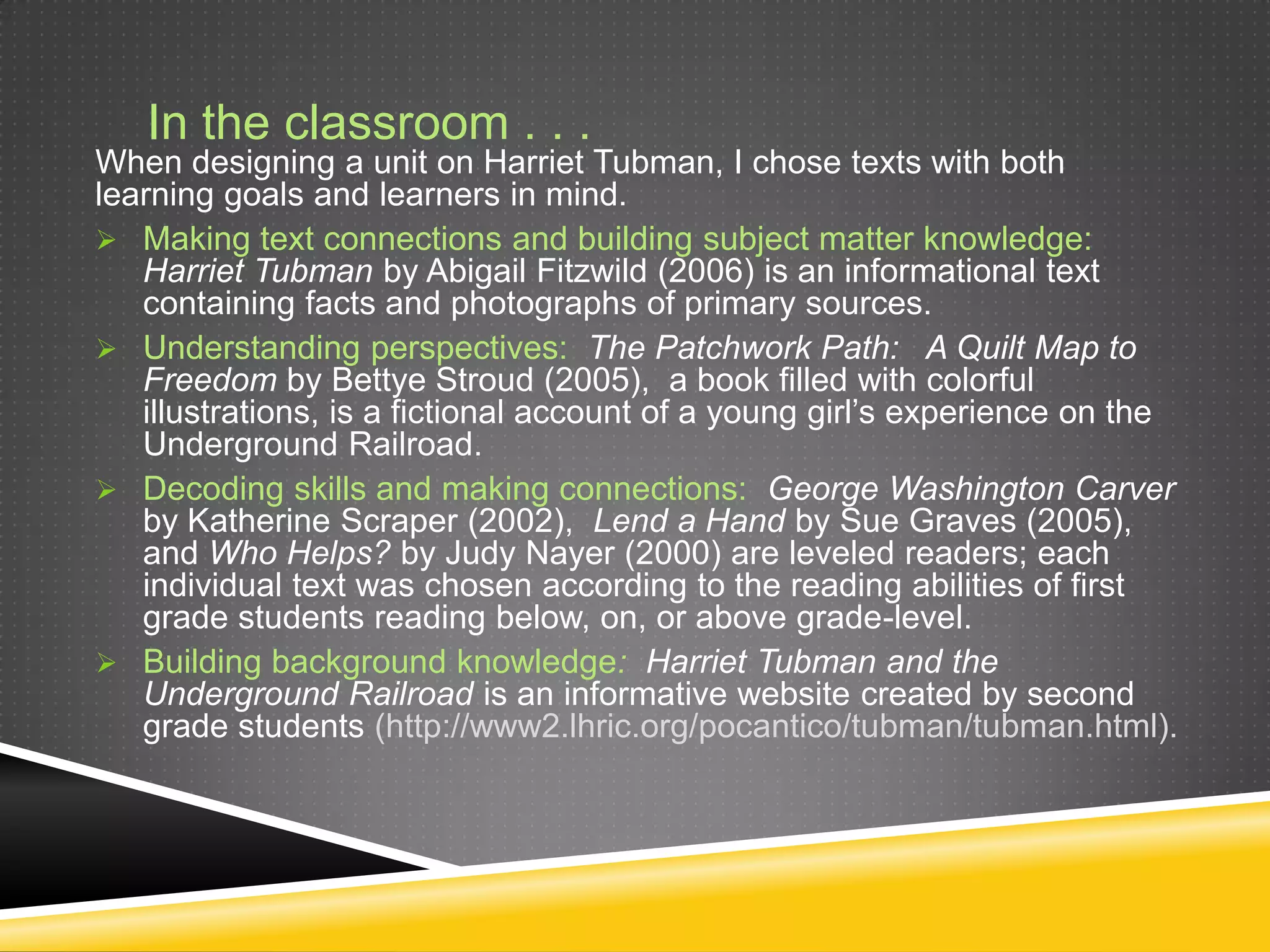 In the classroom . . .
When designing a unit on Harriet Tubman, I chose texts with both
learning goals and learners in mind.
 Making text connections and building subject matter knowledge:
   Harriet Tubman by Abigail Fitzwild (2006) is an informational text
   containing facts and photographs of primary sources.
 Understanding perspectives: The Patchwork Path: A Quilt Map to
   Freedom by Bettye Stroud (2005), a book filled with colorful
   illustrations, is a fictional account of a young girl’s experience on the
   Underground Railroad.
 Decoding skills and making connections: George Washington Carver
   by Katherine Scraper (2002), Lend a Hand by Sue Graves (2005),
   and Who Helps? by Judy Nayer (2000) are leveled readers; each
   individual text was chosen according to the reading abilities of first
   grade students reading below, on, or above grade-level.
 Building background knowledge: Harriet Tubman and the
   Underground Railroad is an informative website created by second
   grade students (http://www2.lhric.org/pocantico/tubman/tubman.html).
 