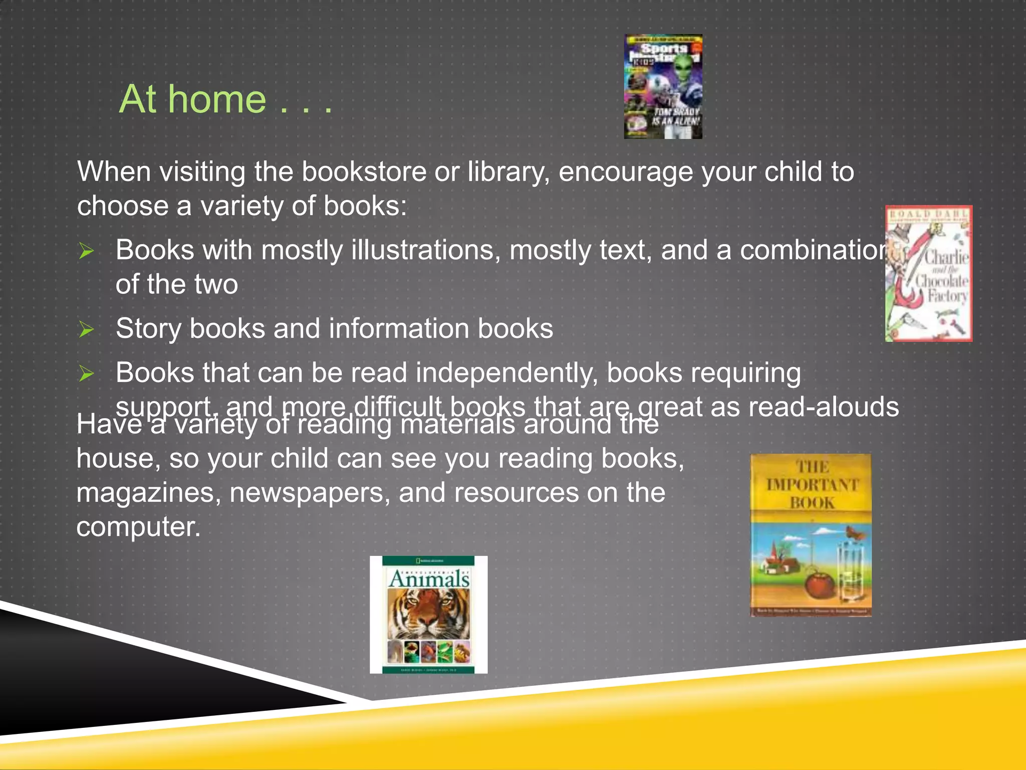At home . . .
When visiting the bookstore or library, encourage your child to
choose a variety of books:
 Books with mostly illustrations, mostly text, and a combination
   of the two
 Story books and information books
 Books that can be read independently, books requiring
  support, and more difficult books that are great as read-alouds
Have a variety of reading materials around the
house, so your child can see you reading books,
magazines, newspapers, and resources on the
computer.
 