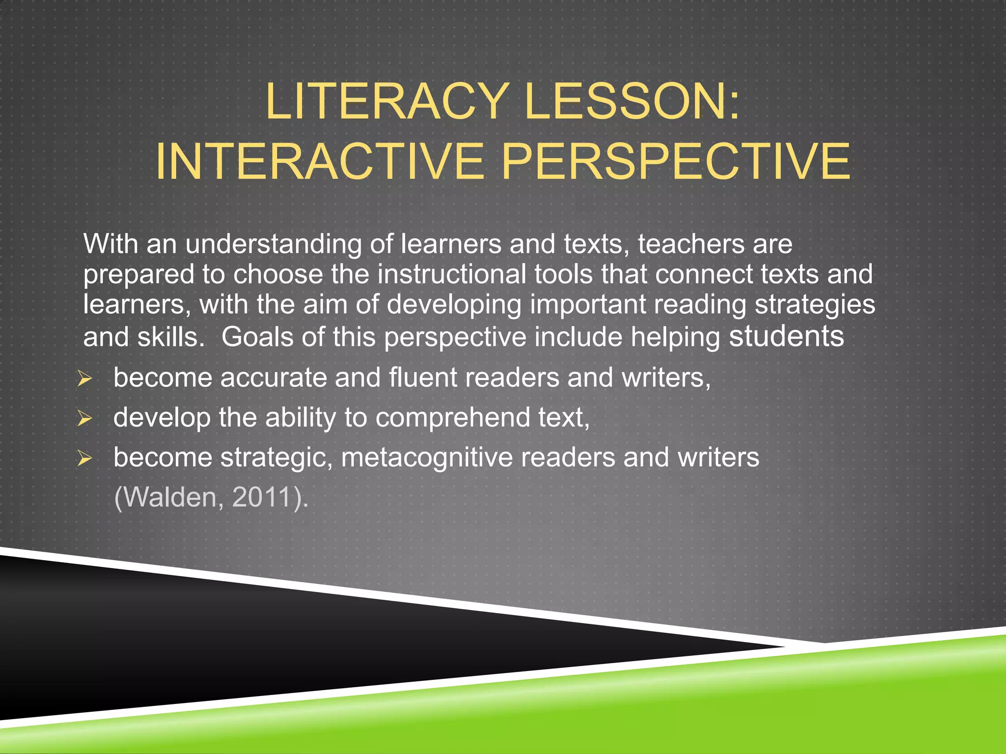 LITERACY LESSON:
      INTERACTIVE PERSPECTIVE
With an understanding of learners and texts, teachers are
prepared to choose the instructional tools that connect texts and
learners, with the aim of developing important reading strategies
and skills. Goals of this perspective include helping students
 become accurate and fluent readers and writers,
 develop the ability to comprehend text,
 become strategic, metacognitive readers and writers
   (Walden, 2011).
 