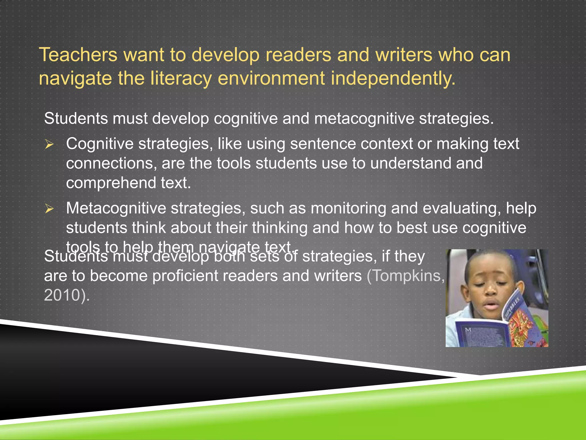 Teachers want to develop readers and writers who can
navigate the literacy environment independently.

Students must develop cognitive and metacognitive strategies.
 Cognitive strategies, like using sentence context or making text
   connections, are the tools students use to understand and
   comprehend text.
 Metacognitive strategies, such as monitoring and evaluating, help
   students think about their thinking and how to best use cognitive
   tools to help them navigate text.
Students must develop both sets of strategies, if they
are to become proficient readers and writers (Tompkins,
2010).
 