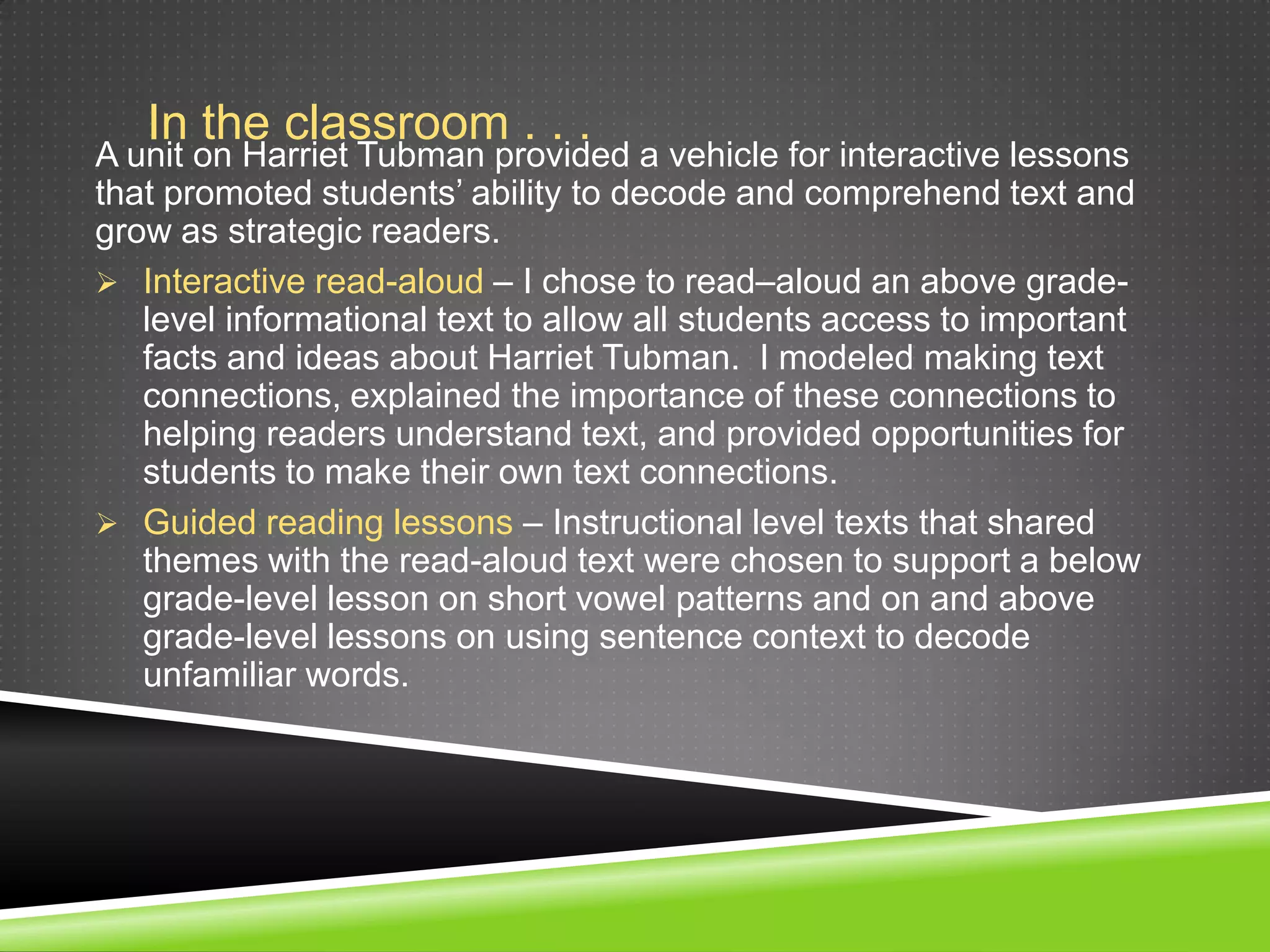 In the classroom . . .
A unit on Harriet Tubman provided a vehicle for interactive lessons
that promoted students’ ability to decode and comprehend text and
grow as strategic readers.
 Interactive read-aloud – I chose to read–aloud an above grade-
   level informational text to allow all students access to important
   facts and ideas about Harriet Tubman. I modeled making text
   connections, explained the importance of these connections to
   helping readers understand text, and provided opportunities for
   students to make their own text connections.
 Guided reading lessons – Instructional level texts that shared
   themes with the read-aloud text were chosen to support a below
   grade-level lesson on short vowel patterns and on and above
   grade-level lessons on using sentence context to decode
   unfamiliar words.
 