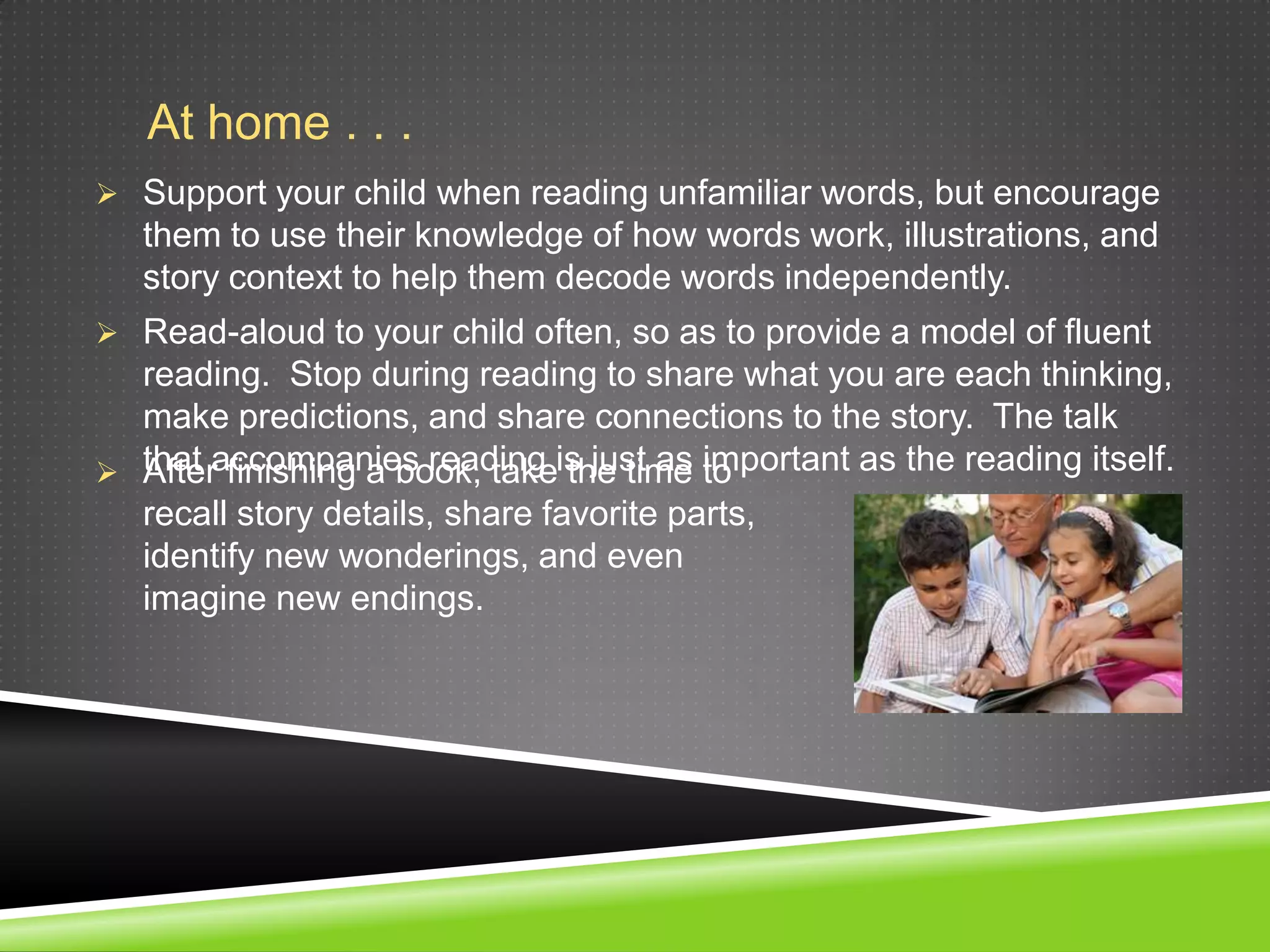 At home . . .
 Support your child when reading unfamiliar words, but encourage
   them to use their knowledge of how words work, illustrations, and
   story context to help them decode words independently.
 Read-aloud to your child often, so as to provide a model of fluent
  reading. Stop during reading to share what you are each thinking,
  make predictions, and share connections to the story. The talk
 that accompanies reading is just as to
  After finishing a book, take the time important as the reading itself.
  recall story details, share favorite parts,
  identify new wonderings, and even
  imagine new endings.
 