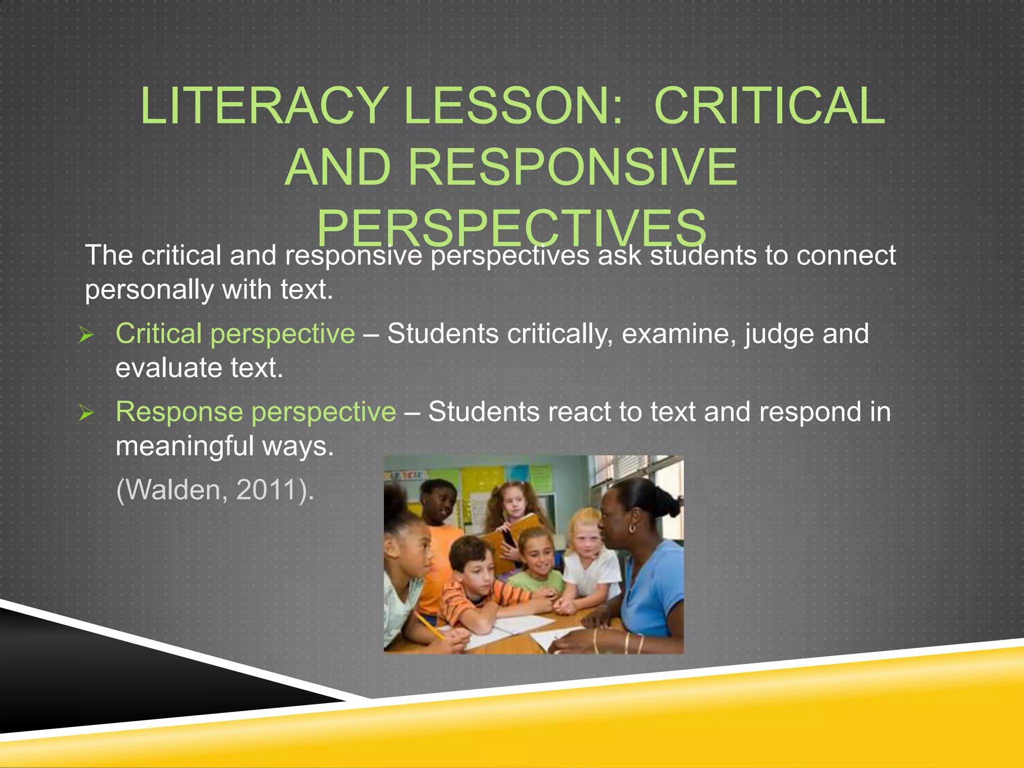 LITERACY LESSON: CRITICAL
                 AND RESPONSIVE
                   PERSPECTIVES
The critical and responsive perspectives ask students to connect
personally with text.
 Critical perspective – Students critically, examine, judge and
   evaluate text.
 Response perspective – Students react to text and respond in
   meaningful ways.
   (Walden, 2011).
 