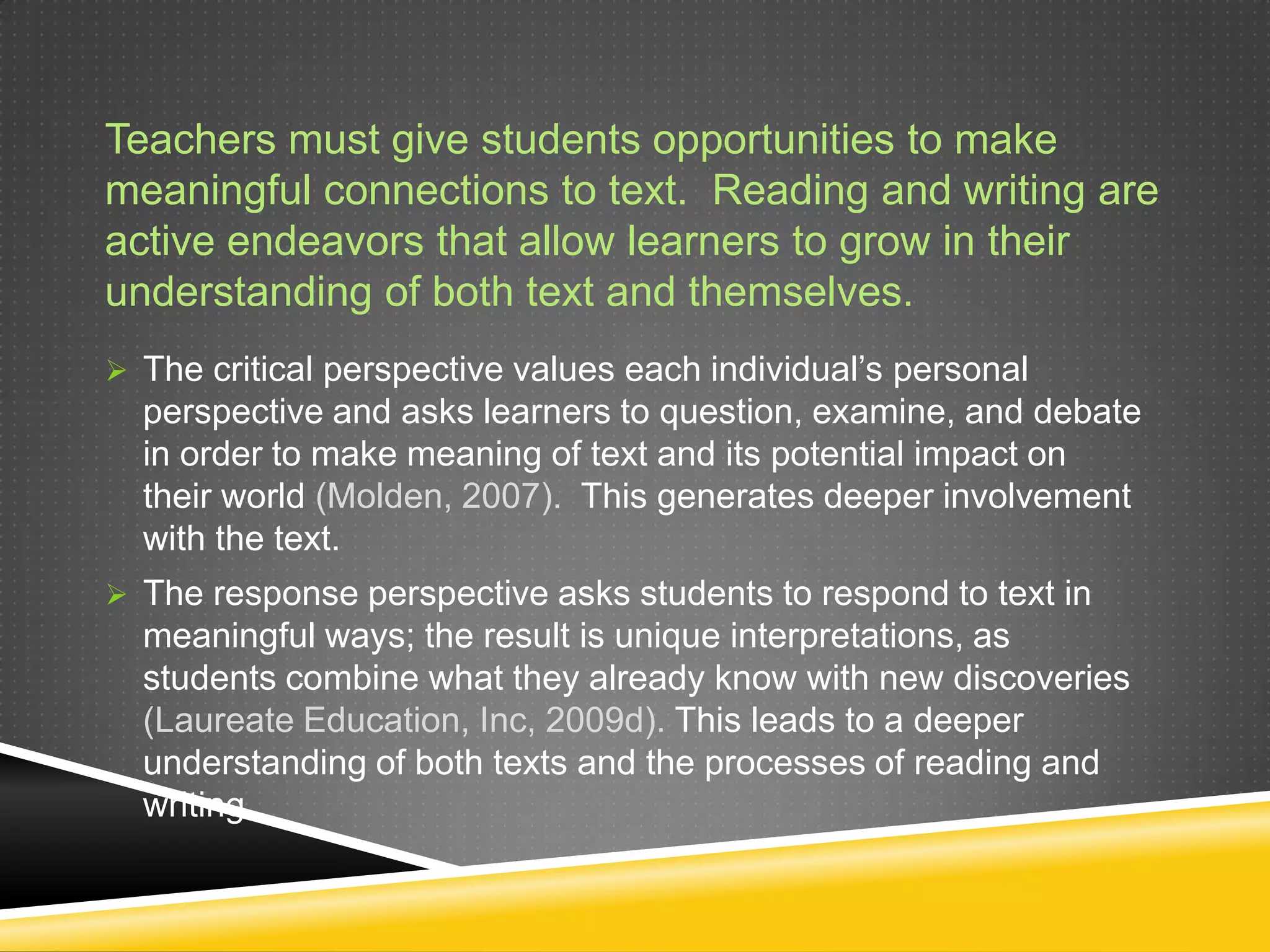 Teachers must give students opportunities to make
meaningful connections to text. Reading and writing are
active endeavors that allow learners to grow in their
understanding of both text and themselves.
 The critical perspective values each individual’s personal
  perspective and asks learners to question, examine, and debate
  in order to make meaning of text and its potential impact on
  their world (Molden, 2007). This generates deeper involvement
  with the text.
 The response perspective asks students to respond to text in
  meaningful ways; the result is unique interpretations, as
  students combine what they already know with new discoveries
  (Laureate Education, Inc, 2009d). This leads to a deeper
  understanding of both texts and the processes of reading and
  writing.
 