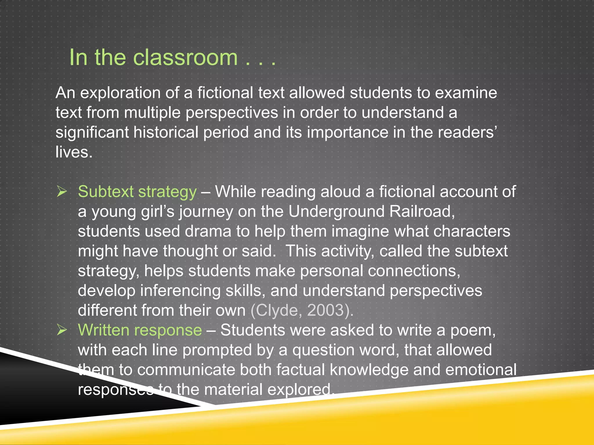 In the classroom . . .
An exploration of a fictional text allowed students to examine
text from multiple perspectives in order to understand a
significant historical period and its importance in the readers’
lives.

 Subtext strategy – While reading aloud a fictional account of
  a young girl’s journey on the Underground Railroad,
  students used drama to help them imagine what characters
  might have thought or said. This activity, called the subtext
  strategy, helps students make personal connections,
  develop inferencing skills, and understand perspectives
  different from their own (Clyde, 2003).
 Written response – Students were asked to write a poem,
  with each line prompted by a question word, that allowed
  them to communicate both factual knowledge and emotional
  responses to the material explored.
 