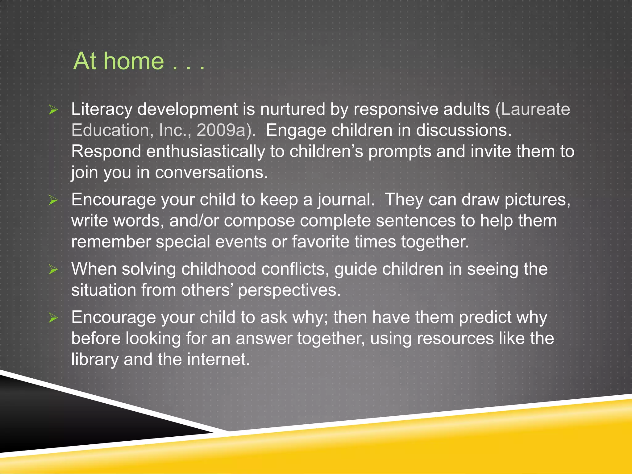 At home . . .
 Literacy development is nurtured by responsive adults (Laureate
   Education, Inc., 2009a). Engage children in discussions.
   Respond enthusiastically to children’s prompts and invite them to
   join you in conversations.
 Encourage your child to keep a journal. They can draw pictures,
   write words, and/or compose complete sentences to help them
   remember special events or favorite times together.
 When solving childhood conflicts, guide children in seeing the
   situation from others’ perspectives.
 Encourage your child to ask why; then have them predict why
   before looking for an answer together, using resources like the
   library and the internet.
 