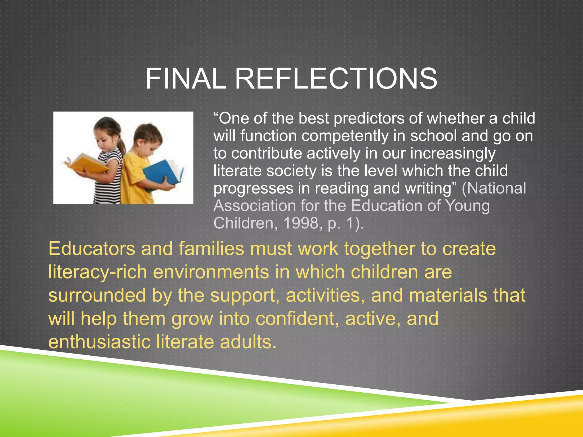 FINAL REFLECTIONS
                   ―One of the best predictors of whether a child
                   will function competently in school and go on
                   to contribute actively in our increasingly
                   literate society is the level which the child
                   progresses in reading and writing‖ (National
                   Association for the Education of Young
                   Children, 1998, p. 1).
Educators and families must work together to create
literacy-rich environments in which children are
surrounded by the support, activities, and materials that
will help them grow into confident, active, and
enthusiastic literate adults.
 
