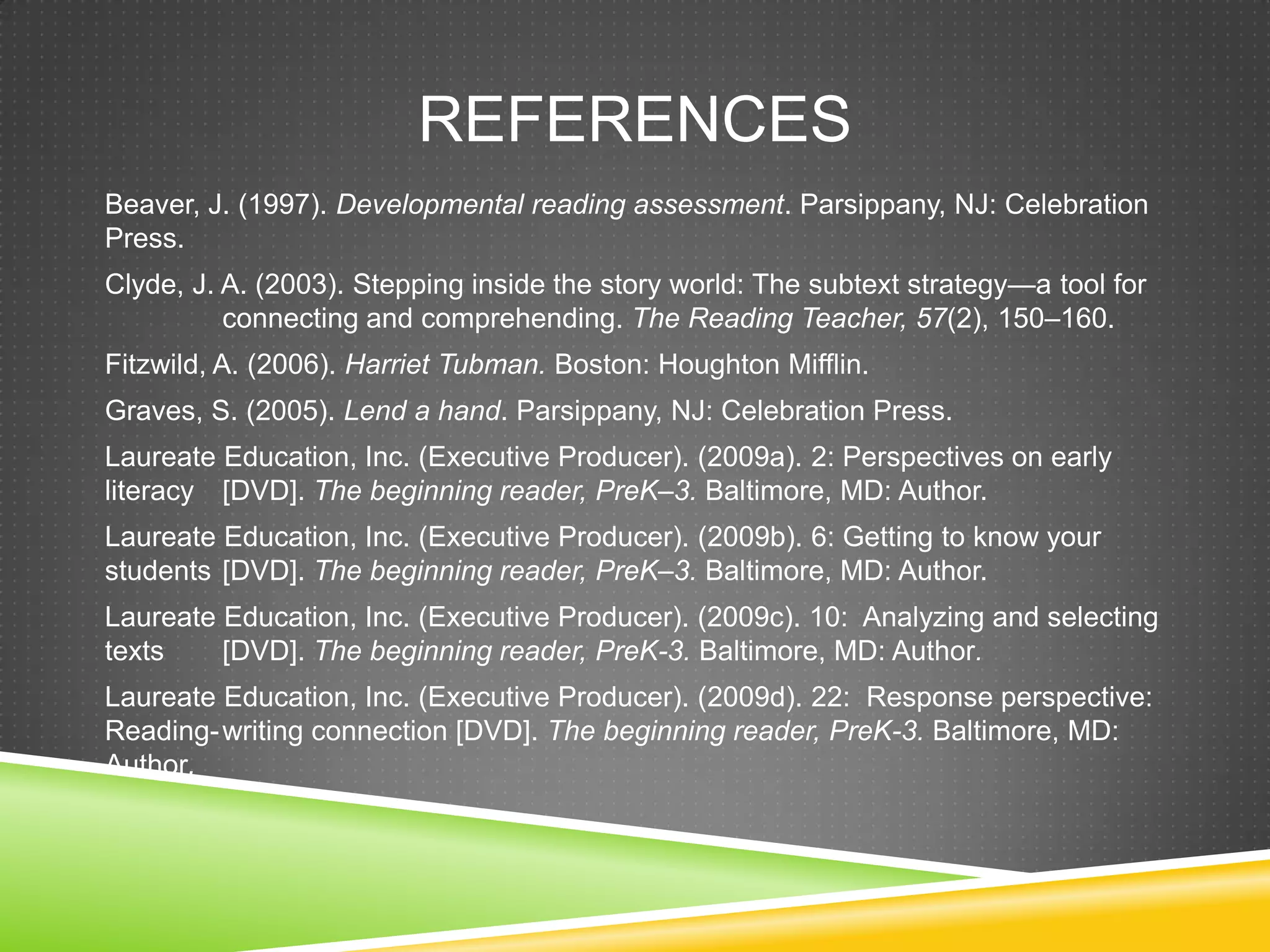 REFERENCES
Beaver, J. (1997). Developmental reading assessment. Parsippany, NJ: Celebration
Press.
Clyde, J. A. (2003). Stepping inside the story world: The subtext strategy—a tool for
          connecting and comprehending. The Reading Teacher, 57(2), 150–160.
Fitzwild, A. (2006). Harriet Tubman. Boston: Houghton Mifflin.
Graves, S. (2005). Lend a hand. Parsippany, NJ: Celebration Press.
Laureate Education, Inc. (Executive Producer). (2009a). 2: Perspectives on early
literacy [DVD]. The beginning reader, PreK–3. Baltimore, MD: Author.
Laureate Education, Inc. (Executive Producer). (2009b). 6: Getting to know your
students [DVD]. The beginning reader, PreK–3. Baltimore, MD: Author.
Laureate Education, Inc. (Executive Producer). (2009c). 10: Analyzing and selecting
texts    [DVD]. The beginning reader, PreK-3. Baltimore, MD: Author.
Laureate Education, Inc. (Executive Producer). (2009d). 22: Response perspective:
Reading- writing connection [DVD]. The beginning reader, PreK-3. Baltimore, MD:
Author.
 