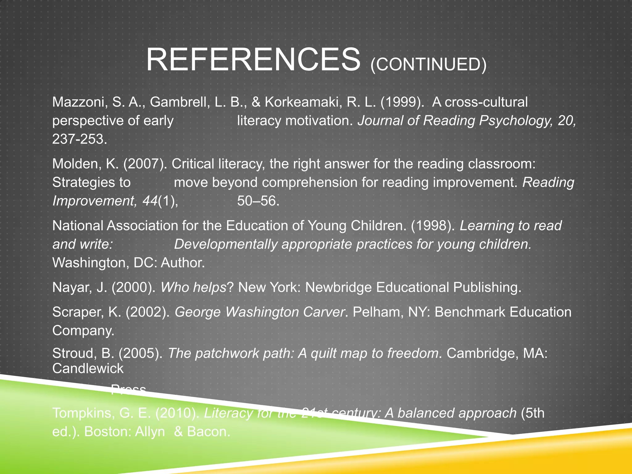 REFERENCES (CONTINUED)
Mazzoni, S. A., Gambrell, L. B., & Korkeamaki, R. L. (1999). A cross-cultural
perspective of early          literacy motivation. Journal of Reading Psychology, 20,
237-253.
Molden, K. (2007). Critical literacy, the right answer for the reading classroom:
Strategies to      move beyond comprehension for reading improvement. Reading
Improvement, 44(1),             50–56.
National Association for the Education of Young Children. (1998). Learning to read
and write:         Developmentally appropriate practices for young children.
Washington, DC: Author.
Nayar, J. (2000). Who helps? New York: Newbridge Educational Publishing.
Scraper, K. (2002). George Washington Carver. Pelham, NY: Benchmark Education
Company.
Stroud, B. (2005). The patchwork path: A quilt map to freedom. Cambridge, MA:
Candlewick
         Press.
Tompkins, G. E. (2010). Literacy for the 21st century: A balanced approach (5th
ed.). Boston: Allyn & Bacon.
 