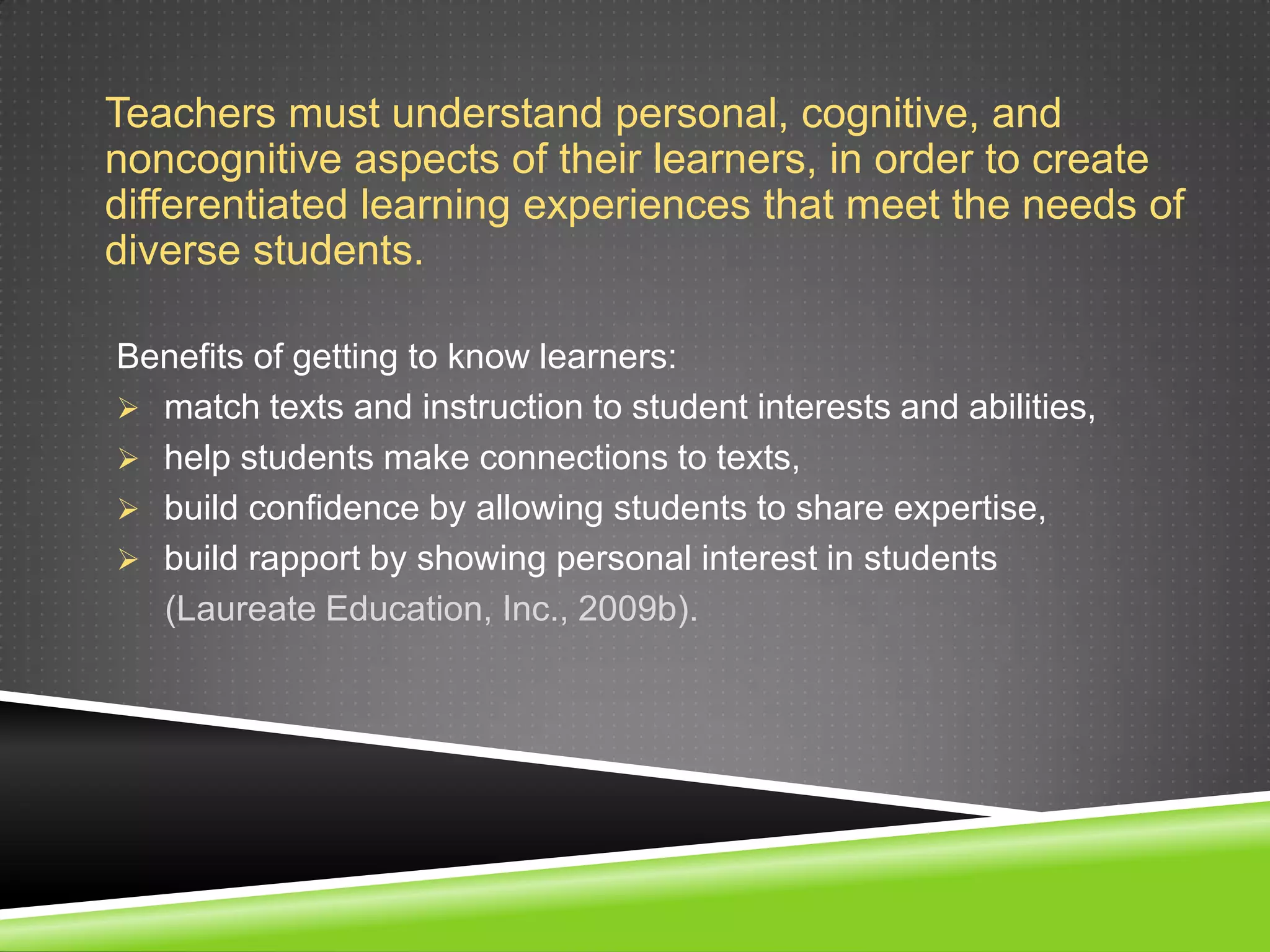 Teachers must understand personal, cognitive, and
noncognitive aspects of their learners, in order to create
differentiated learning experiences that meet the needs of
diverse students.

Benefits of getting to know learners:
 match texts and instruction to student interests and abilities,
 help students make connections to texts,
 build confidence by allowing students to share expertise,
 build rapport by showing personal interest in students
  (Laureate Education, Inc., 2009b).
 
