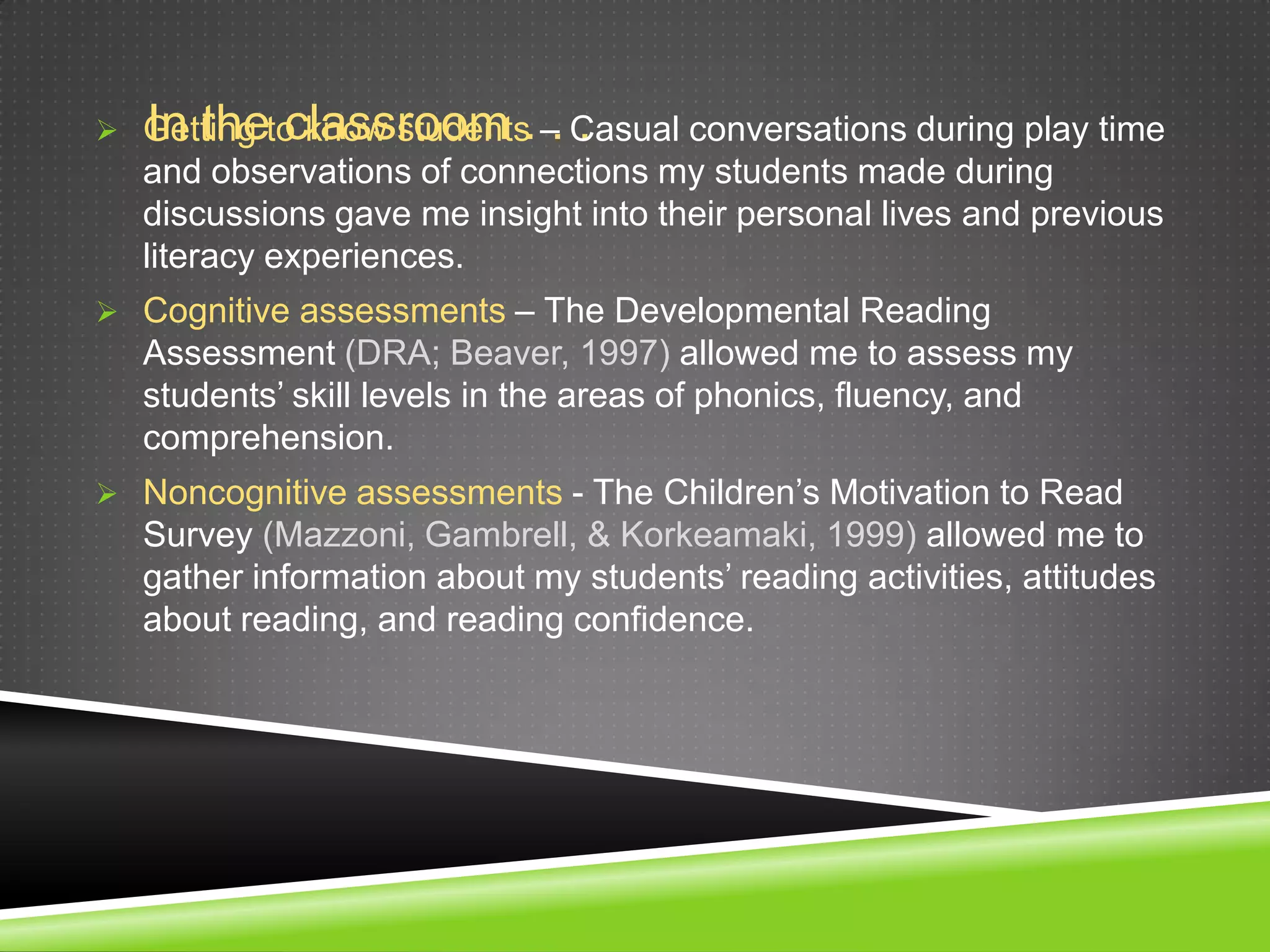 In the classroom . . .
 Getting to know students – Casual conversations during play time
  and observations of connections my students made during
  discussions gave me insight into their personal lives and previous
  literacy experiences.
 Cognitive assessments – The Developmental Reading
  Assessment (DRA; Beaver, 1997) allowed me to assess my
  students’ skill levels in the areas of phonics, fluency, and
  comprehension.
 Noncognitive assessments - The Children’s Motivation to Read
  Survey (Mazzoni, Gambrell, & Korkeamaki, 1999) allowed me to
  gather information about my students’ reading activities, attitudes
  about reading, and reading confidence.
 