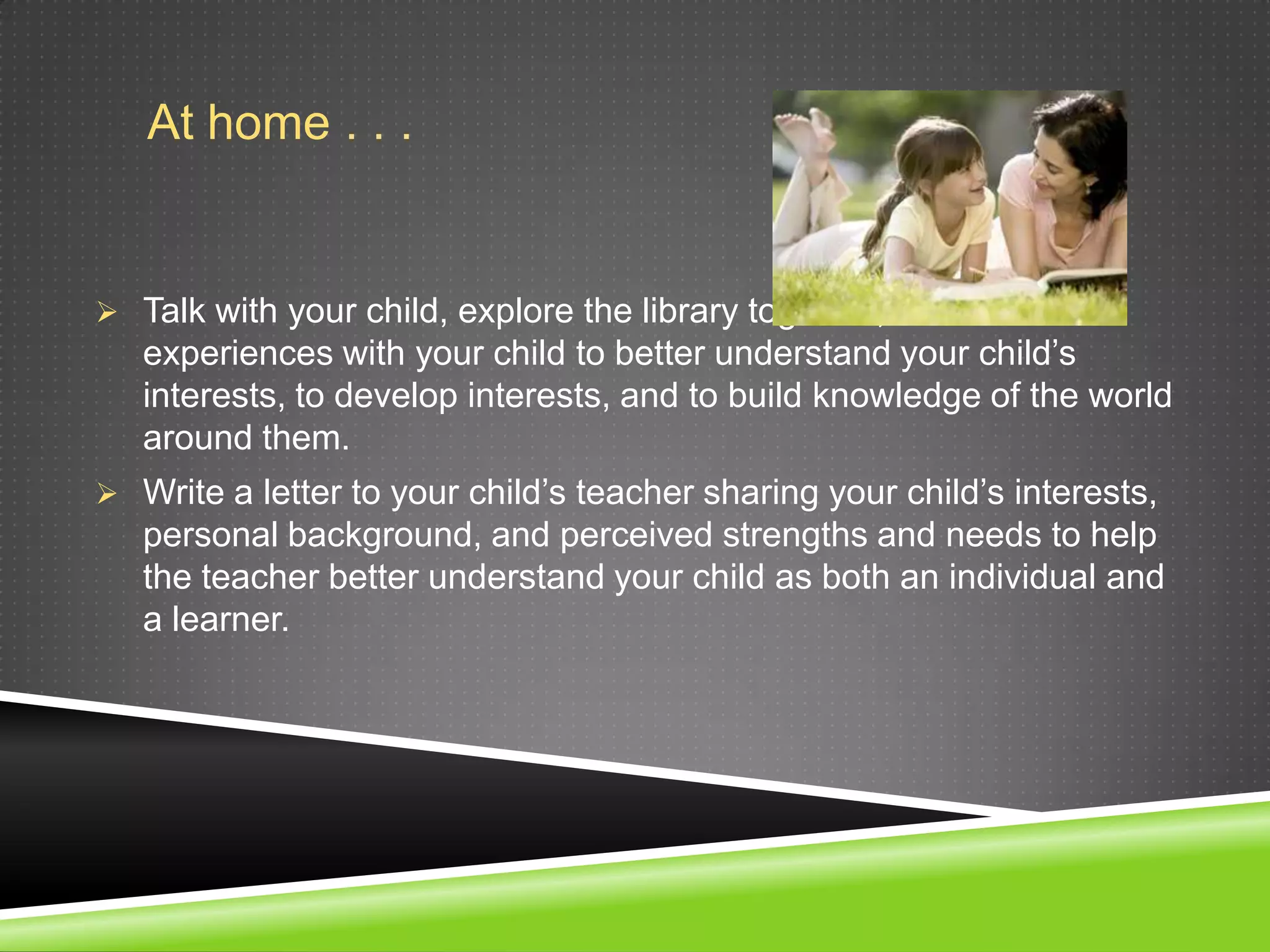 At home . . .


 Talk with your child, explore the library together, and share
   experiences with your child to better understand your child’s
   interests, to develop interests, and to build knowledge of the world
   around them.
 Write a letter to your child’s teacher sharing your child’s interests,
   personal background, and perceived strengths and needs to help
   the teacher better understand your child as both an individual and
   a learner.
 