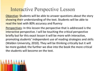 Interactive Perspective Lesson
Objective: Students will be able to answer questions about the story
showing their understanding of the text. Students will be able to
read the text with 80% accuracy and fluency
Perspectives: In this lesson the perspective that is addressed is the
interactive perspective. I will be touching the critical perspective
briefly but for this exact lesson it will be more with interactive,
promoting students’ independent use of reading strategies and skills
(Walden University, 2010). They will be thinking critically but it will
be more guided; the further we dive into the book the more critical
the students will become on the text.
 