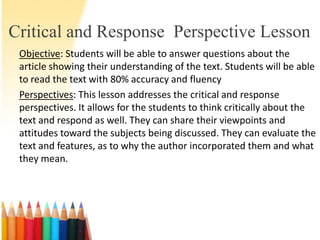 Critical and Response Perspective Lesson
 Objective: Students will be able to answer questions about the
 article showing their understanding of the text. Students will be able
 to read the text with 80% accuracy and fluency
 Perspectives: This lesson addresses the critical and response
 perspectives. It allows for the students to think critically about the
 text and respond as well. They can share their viewpoints and
 attitudes toward the subjects being discussed. They can evaluate the
 text and features, as to why the author incorporated them and what
 they mean.
 