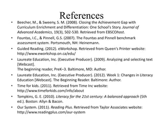 •
                             References
    Beecher, M., & Sweeny, S. M. (2008). Closing the Achievement Gap with
    Curriculum Enrichment and Differentiation: One School's Story. Journal of
    Advanced Academics, 19(3), 502-530. Retrieved from EBSCOhost.
•   Fountas, I.C., & Pinnell, G.S. (2007). The Fountas and Pinnell benchmark
    assessment system. Portsmouth, NH: Heinemann.
•   Guided Reading. (2012). eWorkshop. Retrieved from Queen's Printer website:
    http://www.eworkshop.on.ca/edu/
•   Laureate Education, Inc. (Executive Producer). (2009). Analyzing and selecting text
    [Webcast].
    The beginning reader, PreK–3. Baltimore, MD: Author.
•   Laureate Education, Inc. (Executive Producer). (2012). Week 1: Changes in Literacy
    Education [Webcast]. The Beginning Reader. Baltimore: Author.
•   Time for kids. (2011). Retrieved from Time Inc website:
    http://www.timeforkids.com/info/about
•   Tompkins, G. E. (2010). Literacy for the 21st century: A balanced approach (5th
    ed.). Boston: Allyn & Bacon.
•   Our System. (2011). Reading Plus. Retrieved from Taylor Associates website:
    http://www.readingplus.com/our-system
 
