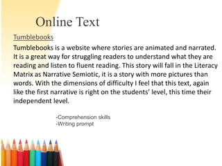 Online Text
Tumblebooks
Tumblebooks is a website where stories are animated and narrated.
It is a great way for struggling readers to understand what they are
reading and listen to fluent reading. This story will fall in the Literacy
Matrix as Narrative Semiotic, it is a story with more pictures than
words. With the dimensions of difficulty I feel that this text, again
like the first narrative is right on the students’ level, this time their
independent level.

               -Comprehension skills
               -Writing prompt
 