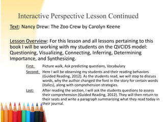 Interactive Perspective Lesson Continued
Text: Nancy Drew: The Zoo Crew by Carolyn Keene

Lesson Overview: For this lesson and all lessons pertaining to this
book I will be working with my students on the QVCIDS model:
Questioning, Visualizing, Connecting, Inferring, Determining
Importance, and Synthesizing.
       First:  Picture walk, Ask predicting questions, Vocabulary
       Second: Here I will be observing my students and their reading behaviors
               (Guided Reading, 2012). As the students read, we will stop to discuss
               words, why the author changed the font in the story for certain words
               (italics), along with comprehension strategies.
       Last:   After reading the section, I will ask the students questions to assess
               their comprehension (Guided Reading, 2012). They will then return to
               their seats and write a paragraph summarizing what they read today in
               their journal.
 