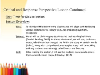 Critical and Response Perspective Lesson Continued
 Text: Time for Kids collection
 Lesson Overview:
        First:  To introduce this lesson to my students we will begin with reviewing
                various texts features. Picture walk, Ask predicting questions,
                Vocabulary
        Second: Here I will be observing my students and their reading behaviors
                (Guided Reading, 2012). As the students read, we will stop to discuss
                words, why the author changed the font in the story for certain words
                (italics), along with comprehension strategies. Also, I will be working
                with my students on a strategy called Search and Destroy.
        Last:   After reading the section, I will ask the students questions to assess
                their comprehension (Guided Reading, 2012).
 