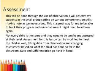 Assessment
 This will be done through the use of observation. I will observe my
 students in the small group setting on various comprehension skills
 making note as we move along. This is a great way for me to be able
 to track their progress and see what areas I might need to address
 again.
 Not every child is the same and they need to be taught and assessed
 at their level. Assessment for this lesson can be modified to meet
 the child as well, taking data from observation and changing
 assessment based on what the child has done so far in the
 classroom. Data and Differentiation go hand in hand.
 