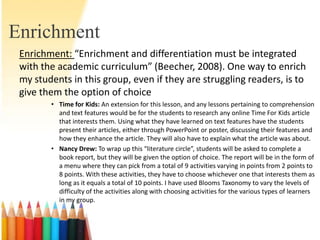 Enrichment
 Enrichment: “Enrichment and differentiation must be integrated
 with the academic curriculum” (Beecher, 2008). One way to enrich
 my students in this group, even if they are struggling readers, is to
 give them the option of choice
        • Time for Kids: An extension for this lesson, and any lessons pertaining to comprehension
          and text features would be for the students to research any online Time For Kids article
          that interests them. Using what they have learned on text features have the students
          present their articles, either through PowerPoint or poster, discussing their features and
          how they enhance the article. They will also have to explain what the article was about.
        • Nancy Drew: To wrap up this “literature circle”, students will be asked to complete a
          book report, but they will be given the option of choice. The report will be in the form of
          a menu where they can pick from a total of 9 activities varying in points from 2 points to
          8 points. With these activities, they have to choose whichever one that interests them as
          long as it equals a total of 10 points. I have used Blooms Taxonomy to vary the levels of
          difficulty of the activities along with choosing activities for the various types of learners
          in my group.
 