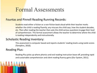 Formal Assessments
Fountas and Pinnell Reading Running Records:
       Students read either a fiction or a non-fiction book aloud while their teacher marks
       whether the child is reading fluently, any miscues the child says, how the student decodes,
       etc. Then after reading the teacher then asks the child various questions to gage their level
       of comprehension. This formal assessment allows the teacher to determine where the child
       is reading independently and instructionally.

Scholastic Reading Inventory:
       This assessment is computer based and reports students’ reading levels using Lexile scores
       (Tompkins, 2010).

Reading Plus:
       Reading Plus picks up where phonics and oral reading instruction leave off, providing rapid
       and sustainable comprehension and silent reading fluency gains (Our System, 2011).
 