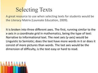 Selecting Texts
A great resource to use when selecting texts for students would be
the Literacy Matrix (Laureate Education, 2009).

It is broken into three different axes. The first, running similar to the
x-axis in a coordinate grid in mathematics, being the type of text:
Narrative to Informational text. The next axis (y-axis) would be
Linguistic to Semiotic; does the text have more words in it or does it
consist of more pictures than words. The last axis would be the
dimension of difficulty, is the text easy or hard to read.
 