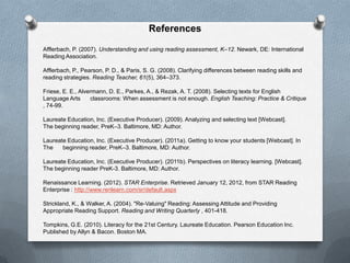 References

Afflerbach, P. (2007). Understanding and using reading assessment, K–12. Newark, DE: International
Reading Association.

Afflerbach, P., Pearson, P. D., & Paris, S. G. (2008). Clarifying differences between reading skills and
reading strategies. Reading Teacher, 61(5), 364–373.

Friese, E. E., Alvermann, D. E., Parkes, A., & Rezak, A. T. (2008). Selecting texts for English
Language Arts      classrooms: When assessment is not enough. English Teaching: Practice & Critique
, 74-99.

Laureate Education, Inc. (Executive Producer). (2009). Analyzing and selecting text [Webcast].
The beginning reader, PreK–3. Baltimore, MD: Author.

Laureate Education, Inc. (Executive Producer). (2011a). Getting to know your students [Webcast]. In
The    beginning reader, PreK–3. Baltimore, MD: Author.

Laureate Education, Inc. (Executive Producer). (2011b). Perspectives on literacy learning. [Webcast].
The beginning reader PreK-3. Baltimore, MD: Author.

Renaissance Learning. (2012). STAR Enterprise. Retrieved January 12, 2012, from STAR Reading
Enterprise : http://www.renlearn.com/sr/default.aspx

Strickland, K., & Walker, A. (2004). "Re-Valuing" Reading: Assessing Attitude and Providing
Appropriate Reading Support. Reading and Writing Quarterly , 401-418.

Tompkins, G.E. (2010). Literacy for the 21st Century. Laureate Education. Pearson Education Inc.
Published by Allyn & Bacon. Boston MA.
 
