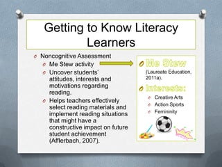 Getting to Know Literacy
           Learners
O Noncognitive Assessment
  O Me Stew activity
  O Uncover students’               (Laureate Education,
    attitudes, interests and        2011a).
    motivations regarding
    reading.
                                    O Creative Arts
  O Helps teachers effectively
                                    O Action Sports
    select reading materials and
                                    O Femininity
    implement reading situations
    that might have a
    constructive impact on future
    student achievement
    (Afflerbach, 2007).
 