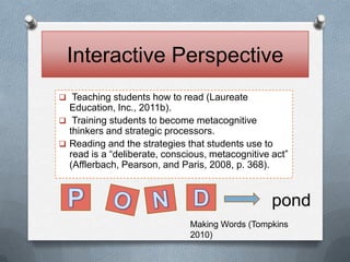 Interactive Perspective
 Teaching students how to read (Laureate
  Education, Inc., 2011b).
 Training students to become metacognitive
  thinkers and strategic processors.
 Reading and the strategies that students use to
  read is a “deliberate, conscious, metacognitive act”
  (Afflerbach, Pearson, and Paris, 2008, p. 368).


                                                  pond
                              Making Words (Tompkins
                              2010)
 
