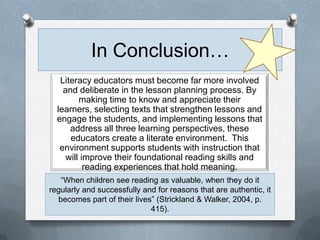 In Conclusion…
   Literacy educators must become far more involved
    and deliberate in the lesson planning process. By
         making time to know and appreciate their
  learners, selecting texts that strengthen lessons and
  engage the students, and implementing lessons that
      address all three learning perspectives, these
      educators create a literate environment. This
   environment supports students with instruction that
     will improve their foundational reading skills and
           reading experiences that hold meaning.
   “When children see reading as valuable, when they do it
regularly and successfully and for reasons that are authentic, it
  becomes part of their lives” (Strickland & Walker, 2004, p.
                             415).
 