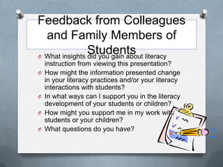 Feedback from Colleagues
  and Family Members of
                Students literacy
O What insights did you gain about
    instruction from viewing this presentation?
O   How might the information presented change
    in your literacy practices and/or your literacy
    interactions with students?
O   In what ways can I support you in the literacy
    development of your students or children?
O   How might you support me in my work with
    students or your children?
O   What questions do you have?
 