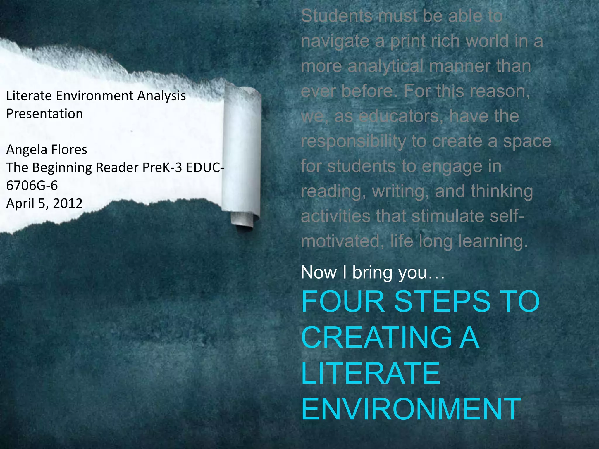 Students must be able to
                                    navigate a print rich world in a
                                    more analytical manner than
Literate Environment Analysis       ever before. For this reason,
Presentation                        we, as educators, have the
Angela Flores                       responsibility to create a space
The Beginning Reader PreK-3 EDUC-   for students to engage in
6706G-6                             reading, writing, and thinking
April 5, 2012
                                    activities that stimulate self-
                                    motivated, life long learning.
                                    Now I bring you…
                                    FOUR STEPS TO
                                    CREATING A
                                    LITERATE
                                    ENVIRONMENT
 