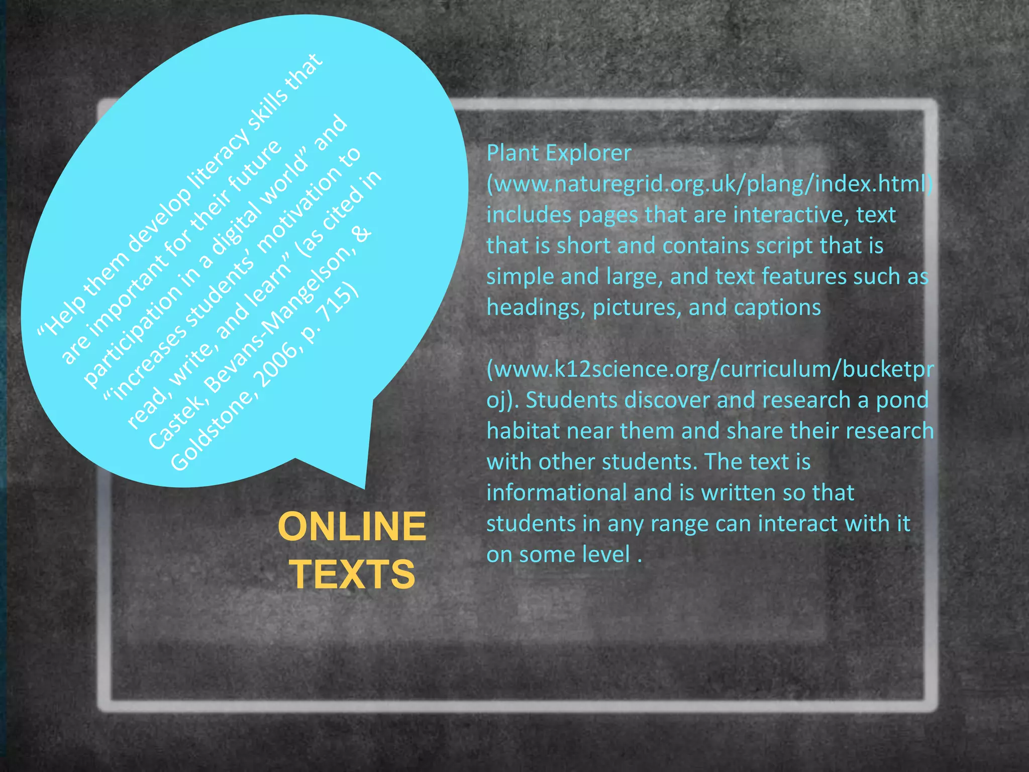 Plant Explorer
         (www.naturegrid.org.uk/plang/index.html)
         includes pages that are interactive, text
         that is short and contains script that is
         simple and large, and text features such as
         headings, pictures, and captions

         (www.k12science.org/curriculum/bucketpr
         oj). Students discover and research a pond
         habitat near them and share their research
         with other students. The text is
         informational and is written so that
ONLINE   students in any range can interact with it
         on some level .
TEXTS
 
