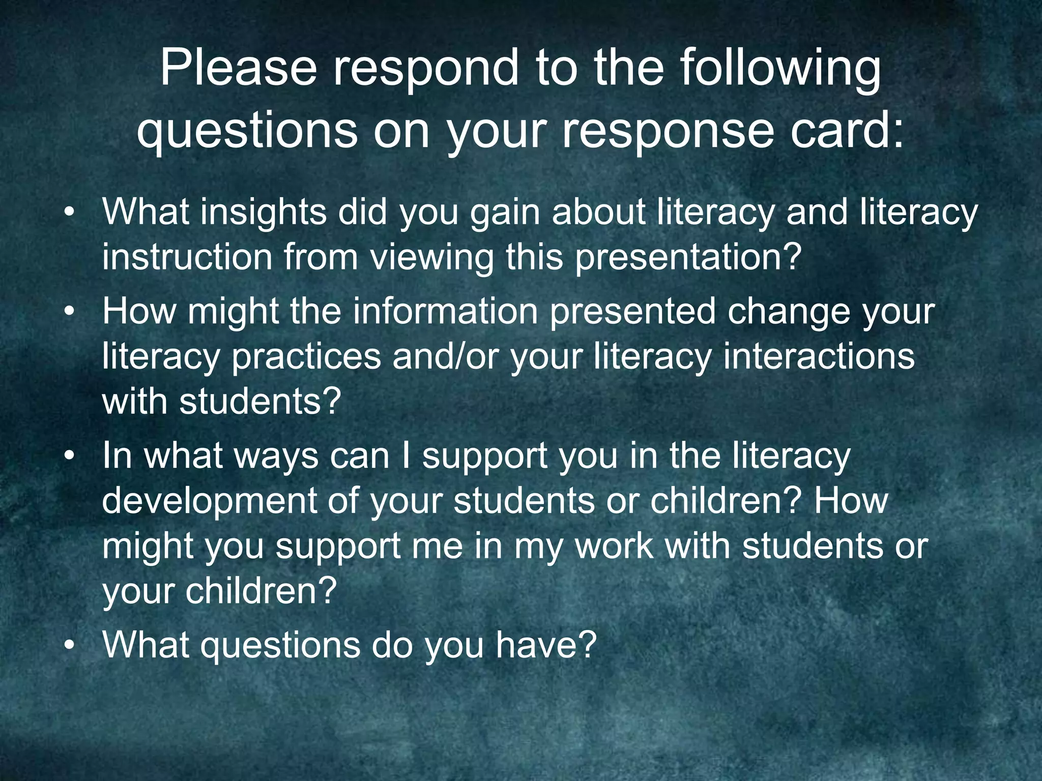 Please respond to the following
    questions on your response card:
• What insights did you gain about literacy and literacy
  instruction from viewing this presentation?
• How might the information presented change your
  literacy practices and/or your literacy interactions
  with students?
• In what ways can I support you in the literacy
  development of your students or children? How
  might you support me in my work with students or
  your children?
• What questions do you have?
 
