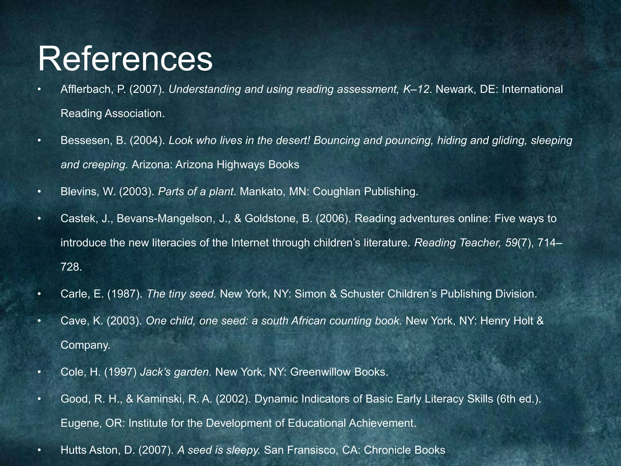 References
•   Afflerbach, P. (2007). Understanding and using reading assessment, K–12. Newark, DE: International

    Reading Association.

•   Bessesen, B. (2004). Look who lives in the desert! Bouncing and pouncing, hiding and gliding, sleeping

    and creeping. Arizona: Arizona Highways Books

•   Blevins, W. (2003). Parts of a plant. Mankato, MN: Coughlan Publishing.

•   Castek, J., Bevans-Mangelson, J., & Goldstone, B. (2006). Reading adventures online: Five ways to

    introduce the new literacies of the Internet through children’s literature. Reading Teacher, 59(7), 714–

    728.

•   Carle, E. (1987). The tiny seed. New York, NY: Simon & Schuster Children’s Publishing Division.

•   Cave, K. (2003). One child, one seed: a south African counting book. New York, NY: Henry Holt &

    Company.

•   Cole, H. (1997) Jack’s garden. New York, NY: Greenwillow Books.

•   Good, R. H., & Kaminski, R. A. (2002). Dynamic Indicators of Basic Early Literacy Skills (6th ed.).

    Eugene, OR: Institute for the Development of Educational Achievement.

•   Hutts Aston, D. (2007). A seed is sleepy. San Fransisco, CA: Chronicle Books
 