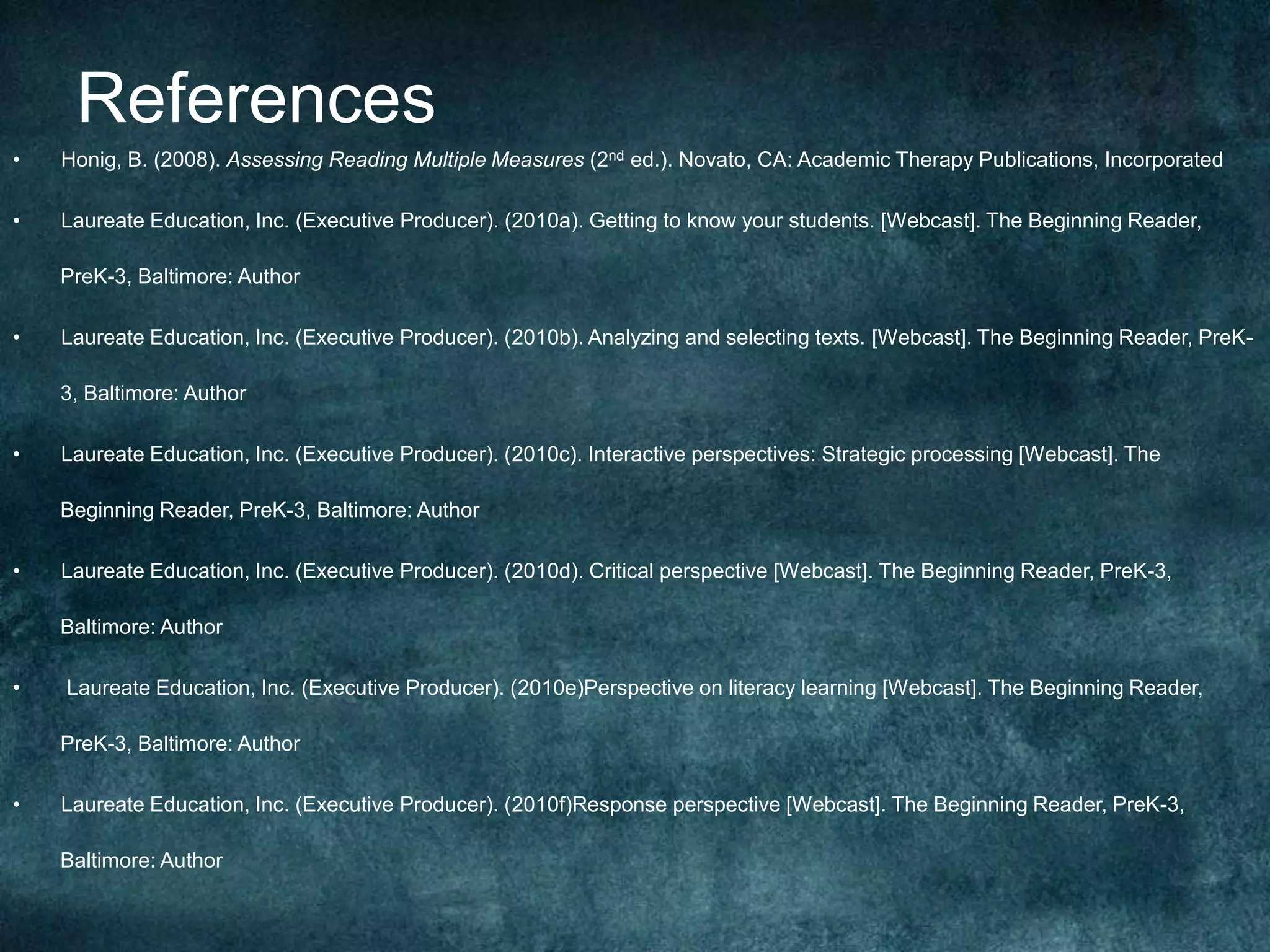 References
•   Honig, B. (2008). Assessing Reading Multiple Measures (2nd ed.). Novato, CA: Academic Therapy Publications, Incorporated

•   Laureate Education, Inc. (Executive Producer). (2010a). Getting to know your students. [Webcast]. The Beginning Reader,

    PreK-3, Baltimore: Author

•   Laureate Education, Inc. (Executive Producer). (2010b). Analyzing and selecting texts. [Webcast]. The Beginning Reader, PreK-

    3, Baltimore: Author

•   Laureate Education, Inc. (Executive Producer). (2010c). Interactive perspectives: Strategic processing [Webcast]. The

    Beginning Reader, PreK-3, Baltimore: Author

•   Laureate Education, Inc. (Executive Producer). (2010d). Critical perspective [Webcast]. The Beginning Reader, PreK-3,

    Baltimore: Author

•   Laureate Education, Inc. (Executive Producer). (2010e)Perspective on literacy learning [Webcast]. The Beginning Reader,

    PreK-3, Baltimore: Author

•   Laureate Education, Inc. (Executive Producer). (2010f)Response perspective [Webcast]. The Beginning Reader, PreK-3,

    Baltimore: Author
 