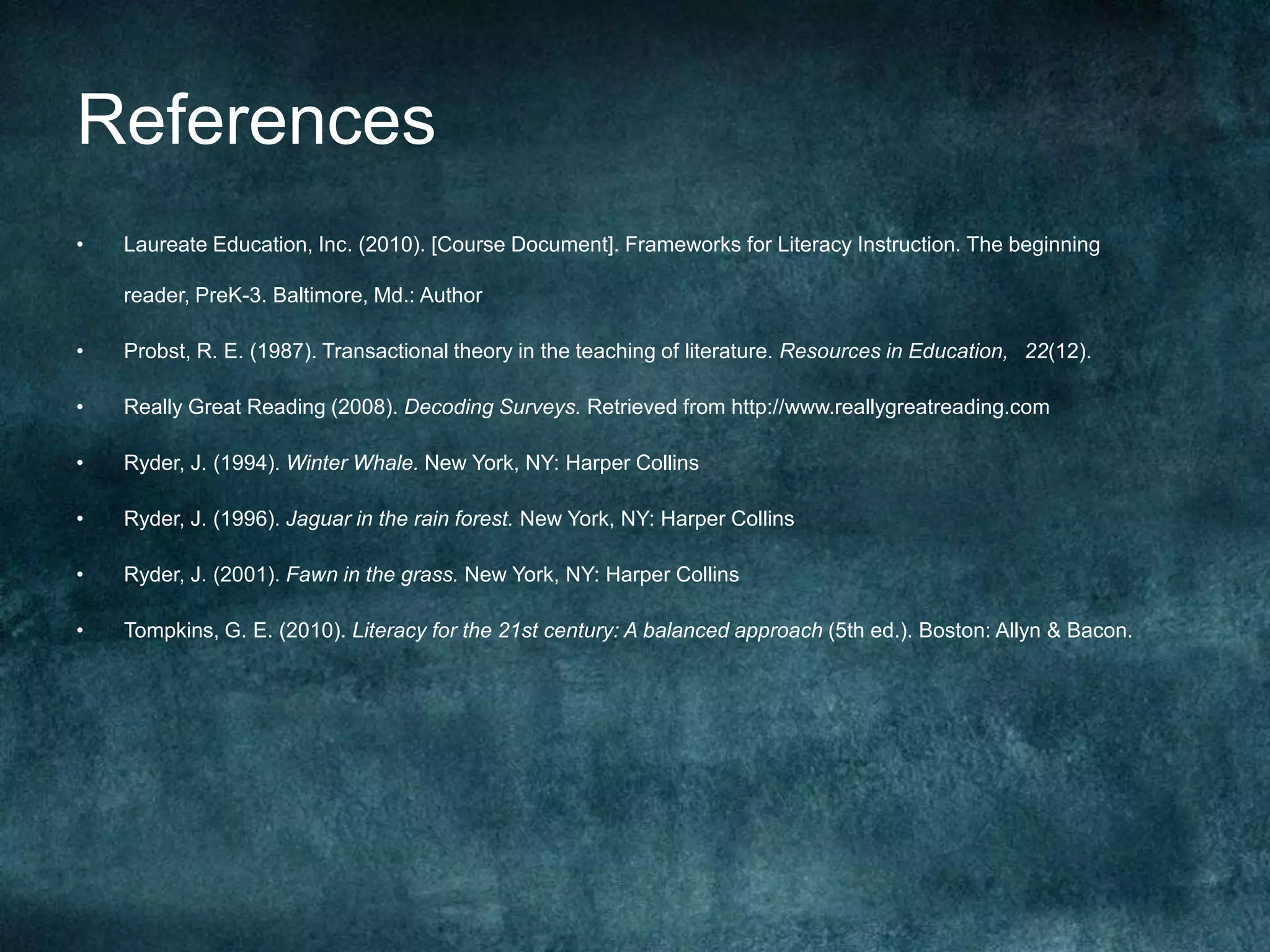 References
•   Laureate Education, Inc. (2010). [Course Document]. Frameworks for Literacy Instruction. The beginning

    reader, PreK-3. Baltimore, Md.: Author

•   Probst, R. E. (1987). Transactional theory in the teaching of literature. Resources in Education,  22(12).

•   Really Great Reading (2008). Decoding Surveys. Retrieved from http://www.reallygreatreading.com

•   Ryder, J. (1994). Winter Whale. New York, NY: Harper Collins

•   Ryder, J. (1996). Jaguar in the rain forest. New York, NY: Harper Collins

•   Ryder, J. (2001). Fawn in the grass. New York, NY: Harper Collins

•   Tompkins, G. E. (2010). Literacy for the 21st century: A balanced approach (5th ed.). Boston: Allyn & Bacon.
 