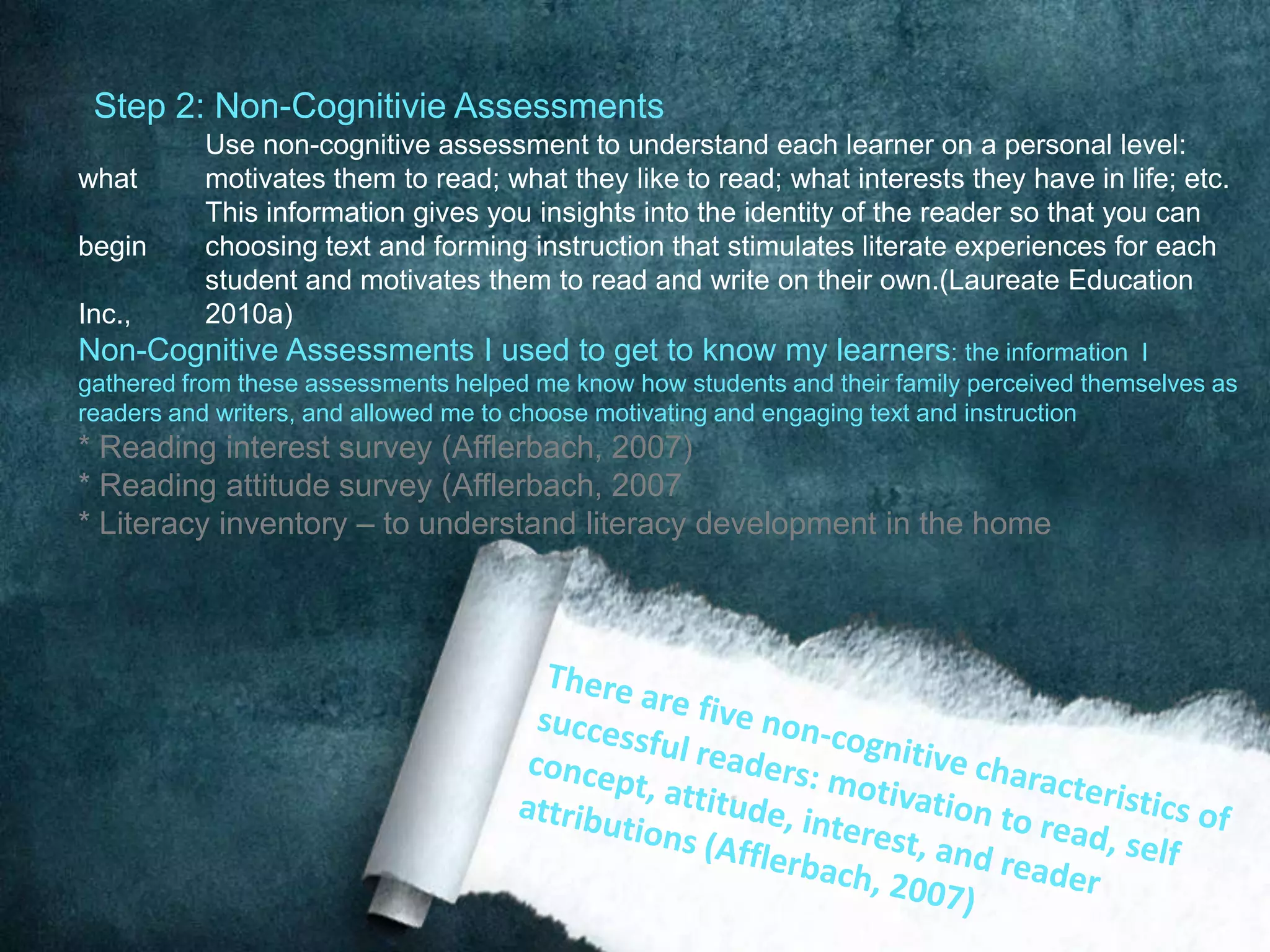 Step 2: Non-Cognitivie Assessments
          Use non-cognitive assessment to understand each learner on a personal level:
what      motivates them to read; what they like to read; what interests they have in life; etc.
          This information gives you insights into the identity of the reader so that you can
begin     choosing text and forming instruction that stimulates literate experiences for each
          student and motivates them to read and write on their own.(Laureate Education
Inc.,     2010a)
Non-Cognitive Assessments I used to get to know my learners: the information               I
gathered from these assessments helped me know how students and their family perceived themselves as
readers and writers, and allowed me to choose motivating and engaging text and instruction
* Reading interest survey (Afflerbach, 2007)
* Reading attitude survey (Afflerbach, 2007
* Literacy inventory – to understand literacy development in the home
 