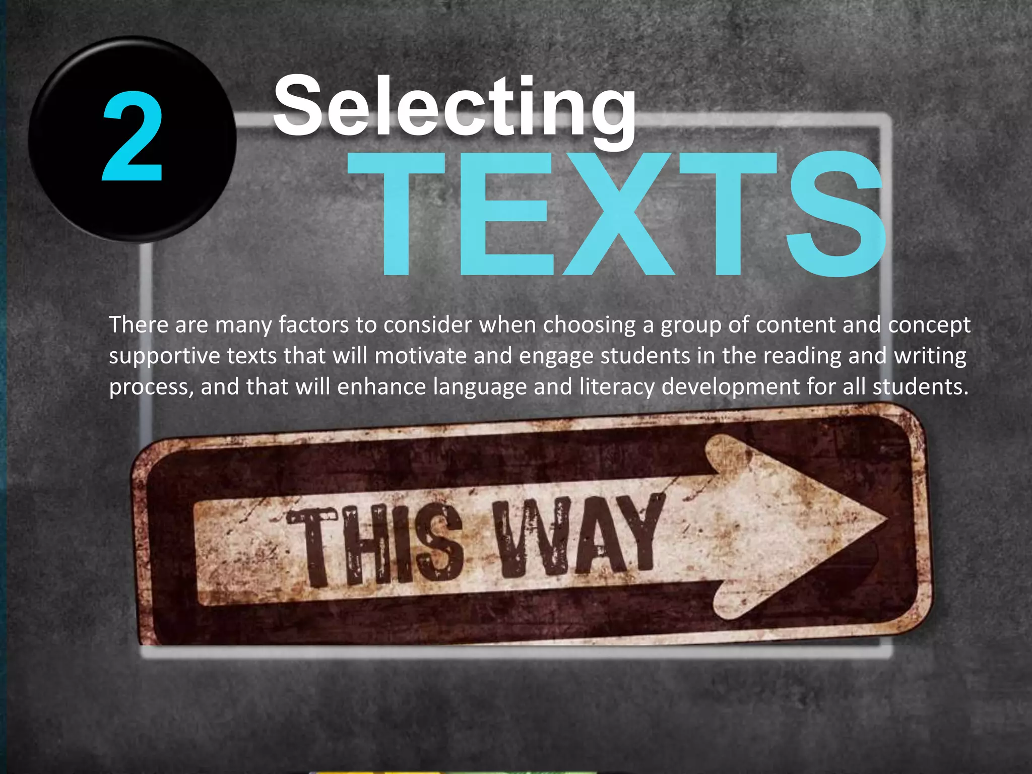 Selecting
2
There are many factors to consider when choosing a group of content and concept
supportive texts that will motivate and engage students in the reading and writing
process, and that will enhance language and literacy development for all students.
 
