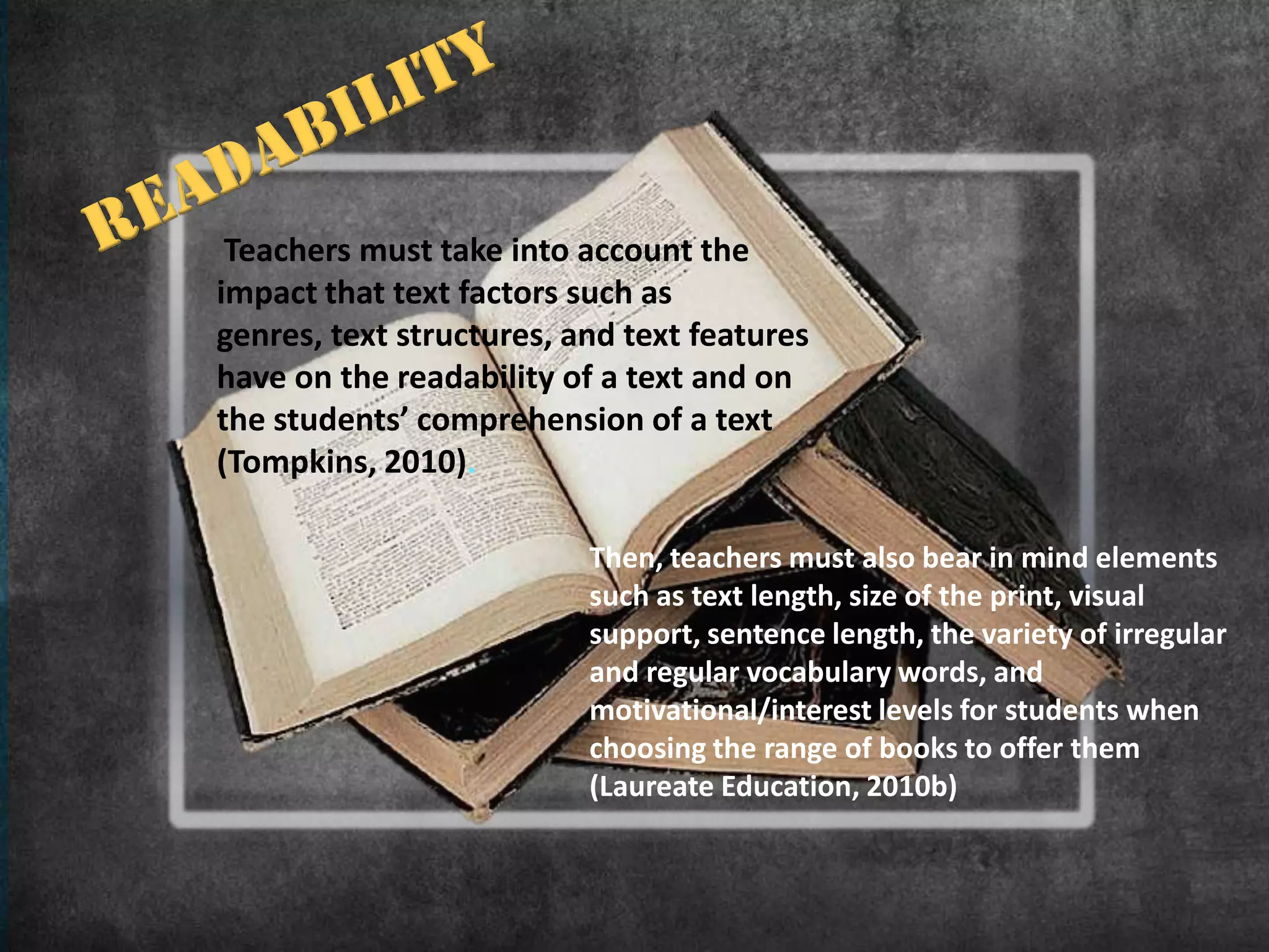 Teachers must take into account the
impact that text factors such as
genres, text structures, and text features
have on the readability of a text and on
the students’ comprehension of a text
(Tompkins, 2010).

                          Then, teachers must also bear in mind elements
                          such as text length, size of the print, visual
                          support, sentence length, the variety of irregular
                          and regular vocabulary words, and
                          motivational/interest levels for students when
                          choosing the range of books to offer them
                          (Laureate Education, 2010b)
 