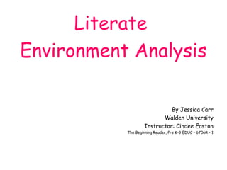 Literate
Environment Analysis

                              By Jessica Carr
                           Walden University
                    Instructor: Cindee Easton
           The Beginning Reader, Pre K-3 EDUC - 6706R - 1
 