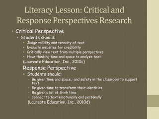 Literacy Lesson: Critical and
Response Perspectives Research
• Critical Perspective
• Students should:
• Judge validity and veracity of text
• Evaluate websites for credibility
• Critically view text from multiple perspectives
• Have thinking time and space to analyze text
(Laureate Education, Inc., 2010c)
Response Perspective
• Students should:
• Be given time and space, and safety in the classroom to support
text
• Be given time to transform their identities
• Be given a lot of think time
• Connect to text emotionally and personally
(Laureate Education, Inc., 2010d)
 