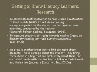 Gettingto Know Literacy Learners:
Research
• To assess students motivation to read I used a Motivation
to Read Profile (MRP). It includes a reading
survey, completed by the student, and a conversational
interview, conducted by the teacher
(Gambrell, Palmer, Codling, & Mazzoni, 1996).
• To measure students attitudes towards reading I used an
Elementary Reading Attitude Survey (McKenna &
Kear, 1990).
• Me stew is another great way to find out more about
students. This is a recipe about the student. They bring
three items in a bag that are exclusively about them, and
each child meets with the teacher to talk about what went
into their stew (Laureate Education, Inc., 2010a).
 