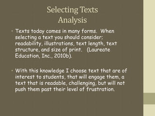 Selecting Texts
Analysis
• Texts today comes in many forms. When
selecting a text you should consider;
readability, illustrations, text length, text
structure, and size of print. (Laureate
Education, Inc., 2010b).
• With this knowledge I choose text that are of
interest to students, that will engage them, a
text that is readable, challenging, but will not
push them past their level of frustration.
 