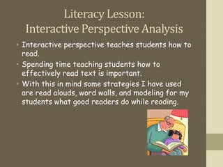 Literacy Lesson:
Interactive Perspective Analysis
• Interactive perspective teaches students how to
read.
• Spending time teaching students how to
effectively read text is important.
• With this in mind some strategies I have used
are read alouds, word walls, and modeling for my
students what good readers do while reading.
 