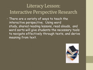 Literacy Lesson:
Interactive Perspective Research
• There are a variety of ways to teach the
interactive perspective. Using word
study, shared reading lessons, read alouds, and
word sorts will give students the necessary tools
to navigate effectively through texts, and derive
meaning from text.
 